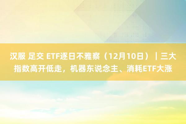 汉服 足交 ETF逐日不雅察（12月10日）｜三大指数高开低走，机器东说念主、消耗ETF大涨