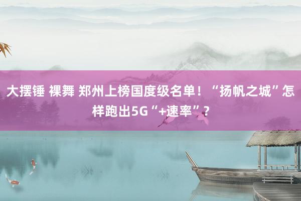 大摆锤 裸舞 郑州上榜国度级名单！“扬帆之城”怎样跑出5G“+速率”？