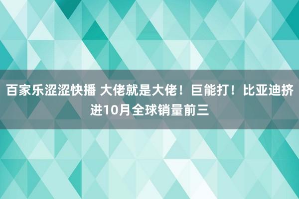 百家乐涩涩快播 大佬就是大佬！巨能打！比亚迪挤进10月全球销量前三