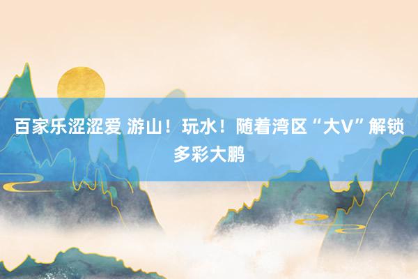 百家乐涩涩爱 游山！玩水！随着湾区“大V”解锁多彩大鹏