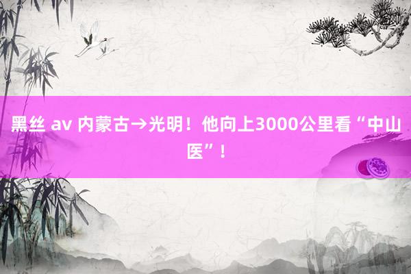 黑丝 av 内蒙古→光明！他向上3000公里看“中山医”！