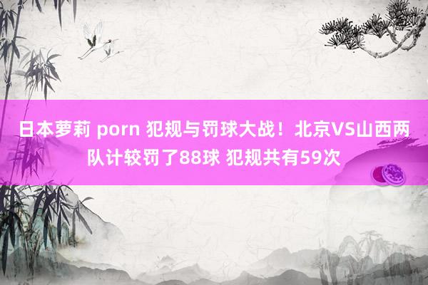 日本萝莉 porn 犯规与罚球大战！北京VS山西两队计较罚了88球 犯规共有59次