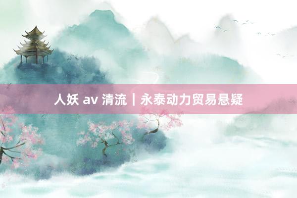 人妖 av 清流｜永泰动力贸易悬疑