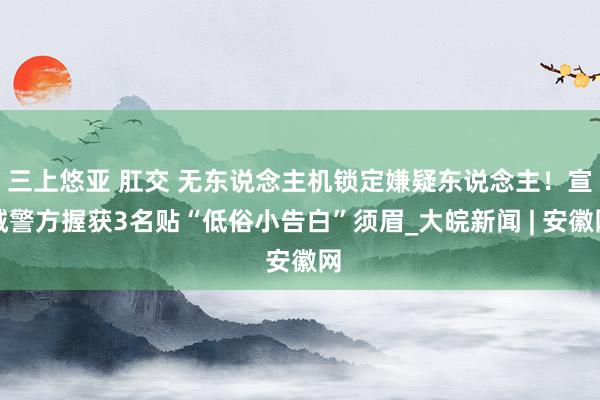 三上悠亚 肛交 无东说念主机锁定嫌疑东说念主！宣城警方握获3名贴“低俗小告白”须眉_大皖新闻 | 安徽网