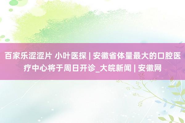 百家乐涩涩片 小叶医探 | 安徽省体量最大的口腔医疗中心将于周日开诊_大皖新闻 | 安徽网