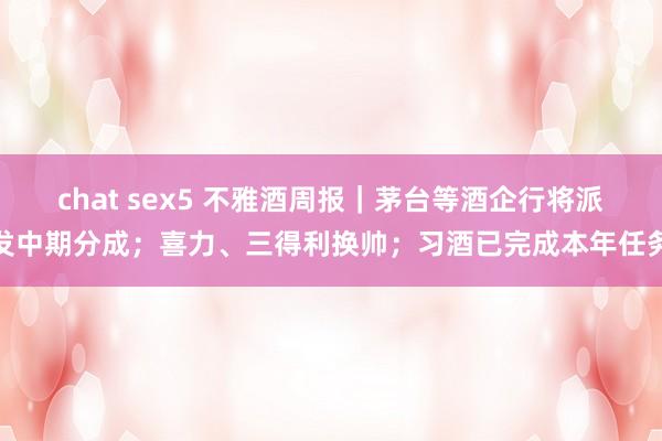 chat sex5 不雅酒周报｜茅台等酒企行将派发中期分成；喜力、三得利换帅；习酒已完成本年任务