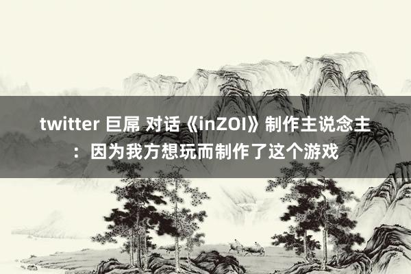 twitter 巨屌 对话《inZOI》制作主说念主：因为我方想玩而制作了这个游戏