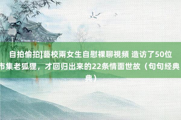 自拍偷拍]藝校兩女生自慰裸聊視頻 造访了50位市集老狐狸，才回归出来的22条情面世故（句句经典）