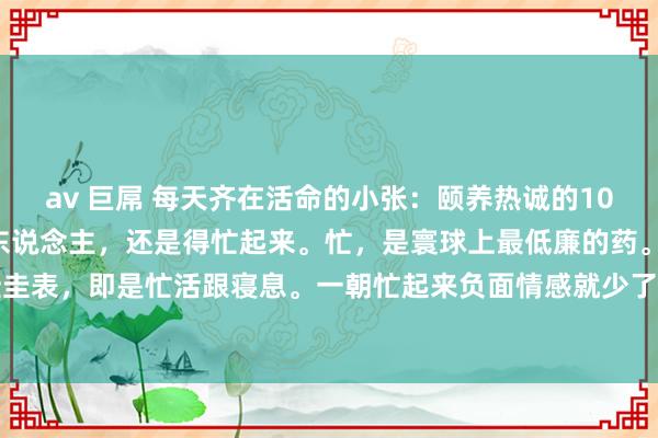 av 巨屌 每天齐在活命的小张：颐养热诚的10句话，读完豁然轩敞1、东说念主，还是得忙起来。忙，是寰球上最低廉的药。颐养我方的最佳圭表，即是忙活跟寝息。一朝忙起来负面情感就少了，莫得技巧日间见鬼了。是以，宁可累点...