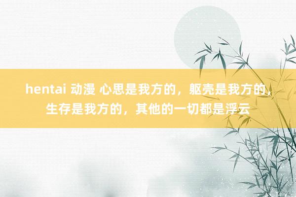 hentai 动漫 心思是我方的，躯壳是我方的，生存是我方的，其他的一切都是浮云