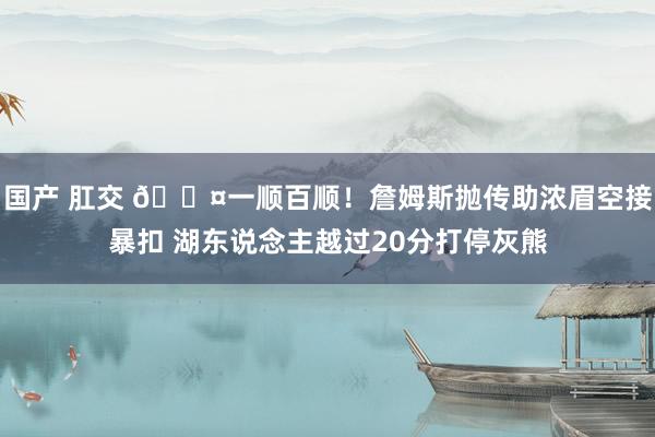 国产 肛交 😤一顺百顺！詹姆斯抛传助浓眉空接暴扣 湖东说念主越过20分打停灰熊