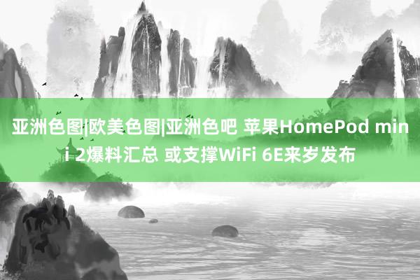 亚洲色图|欧美色图|亚洲色吧 苹果HomePod mini 2爆料汇总 或支撑WiFi 6E来岁发布