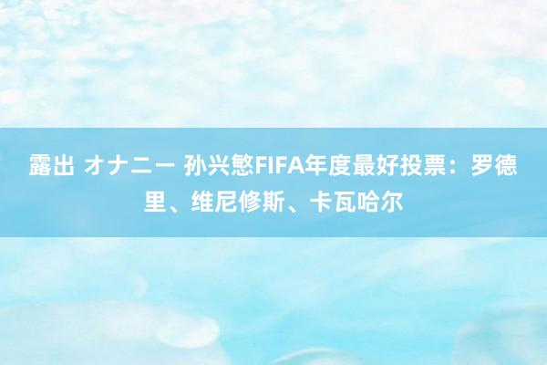 露出 オナニー 孙兴慜FIFA年度最好投票：罗德里、维尼修斯、卡瓦哈尔