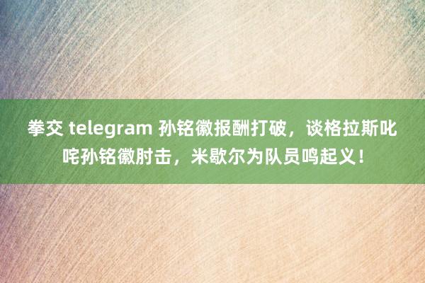 拳交 telegram 孙铭徽报酬打破，谈格拉斯叱咤孙铭徽肘击，米歇尔为队员鸣起义！