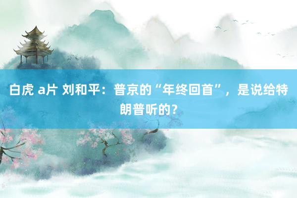 白虎 a片 刘和平：普京的“年终回首”，是说给特朗普听的？