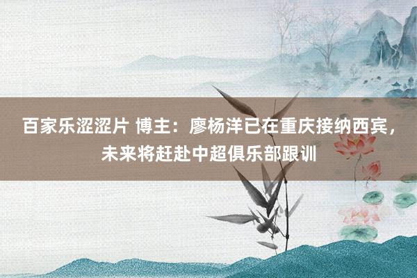 百家乐涩涩片 博主：廖杨洋已在重庆接纳西宾，未来将赶赴中超俱乐部跟训