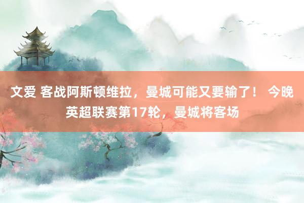 文爱 客战阿斯顿维拉，曼城可能又要输了！ 今晚英超联赛第17轮，曼城将客场