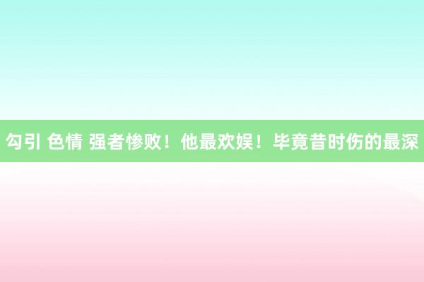 勾引 色情 强者惨败！他最欢娱！毕竟昔时伤的最深