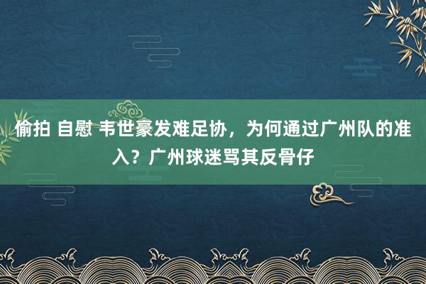 偷拍 自慰 韦世豪发难足协，为何通过广州队的准入？广州球迷骂其反骨仔