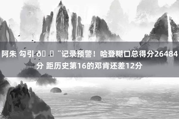 阿朱 勾引 🚨记录预警！哈登糊口总得分26484分 距历史第16的邓肯还差12分