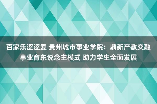 百家乐涩涩爱 贵州城市事业学院：鼎新产教交融事业育东说念主模式 助力学生全面发展