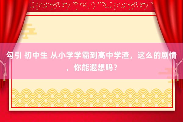 勾引 初中生 从小学学霸到高中学渣，这么的剧情，你能遐想吗？