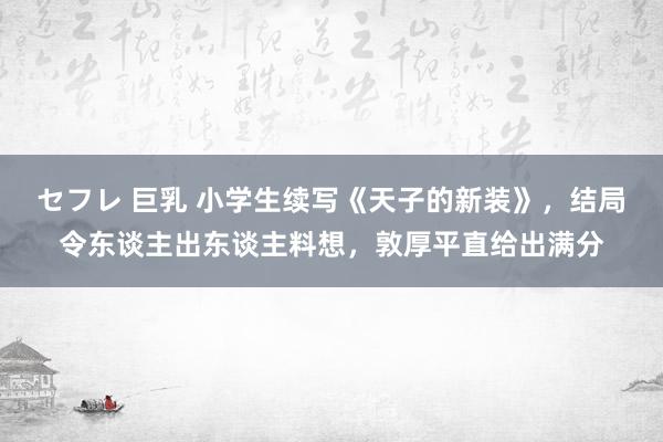 セフレ 巨乳 小学生续写《天子的新装》，结局令东谈主出东谈主料想，敦厚平直给出满分