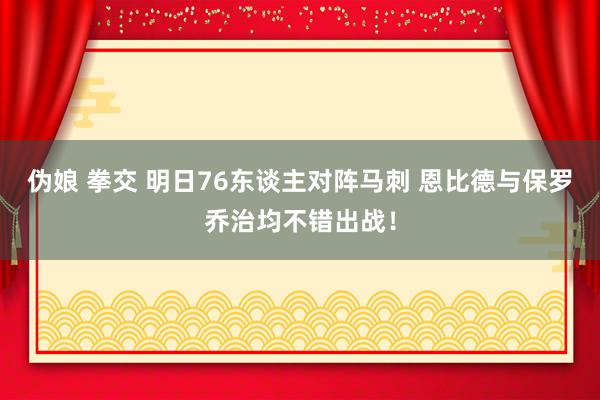 伪娘 拳交 明日76东谈主对阵马刺 恩比德与保罗乔治均不错出战！