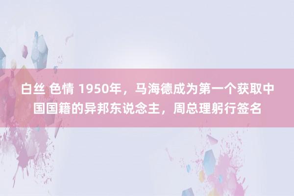 白丝 色情 1950年，马海德成为第一个获取中国国籍的异邦东说念主，周总理躬行签名