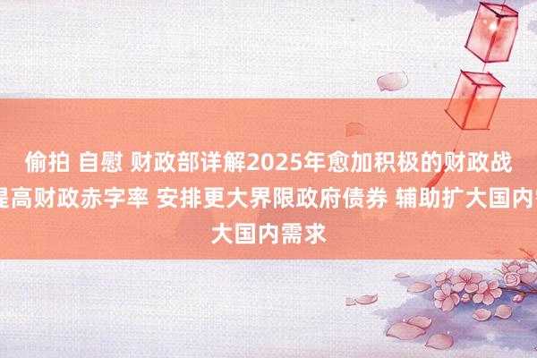 偷拍 自慰 财政部详解2025年愈加积极的财政战略 提高财政赤字率 安排更大界限政府债券 辅助扩大国内需求