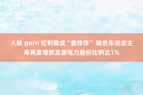 人妖 porn 红利股成“香饽饽” 瑞世东说念主寿再度增抓龙源电力股份比例达1%