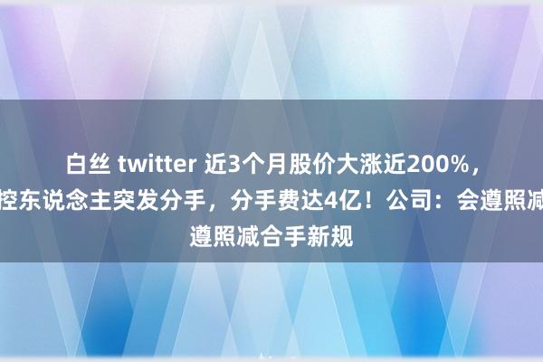 白丝 twitter 近3个月股价大涨近200%，欧陆通实控东说念主突发分手，分手费达4亿！公司：会遵照减合手新规