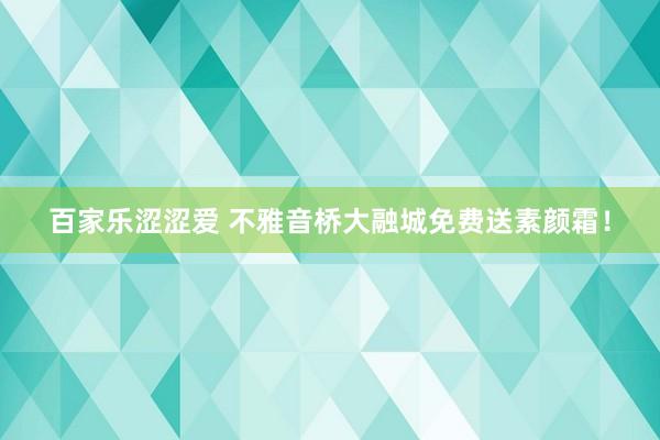 百家乐涩涩爱 不雅音桥大融城免费送素颜霜！