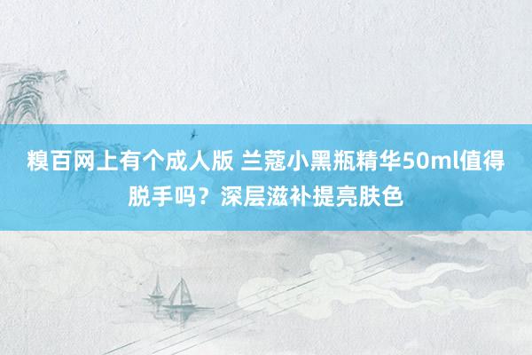 糗百网上有个成人版 兰蔻小黑瓶精华50ml值得脱手吗？深层滋补提亮肤色