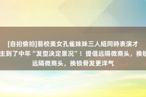 [自拍偷拍]藝校美女孔雀妹妹三人組同時表演才藝 女东说念主到了中年“发型决定景况”！提倡远隔微商头，换锁骨发更洋气