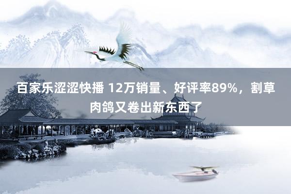 百家乐涩涩快播 12万销量、好评率89%，割草肉鸽又卷出新东西了