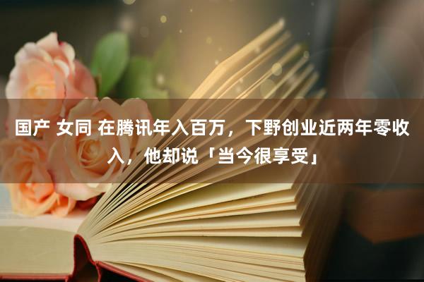 国产 女同 在腾讯年入百万，下野创业近两年零收入，他却说「当今很享受」