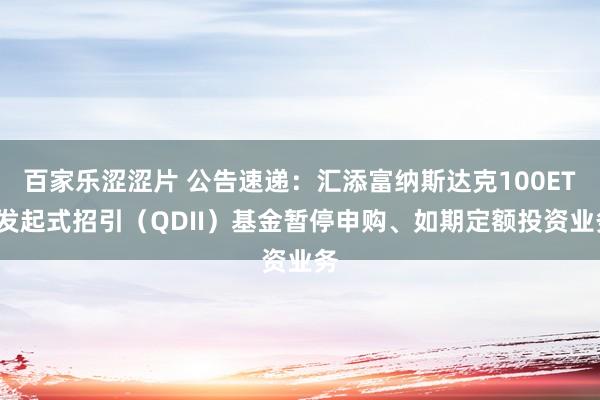 百家乐涩涩片 公告速递：汇添富纳斯达克100ETF发起式招引（QDII）基金暂停申购、如期定额投资业务