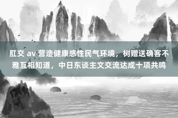 肛交 av 营造健康感性民气环境，树赠送确客不雅互相知道，中日东谈主文交流达成十项共鸣