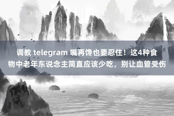 调教 telegram 嘴再馋也要忍住！这4种食物中老年东说念主简直应该少吃，别让血管受伤