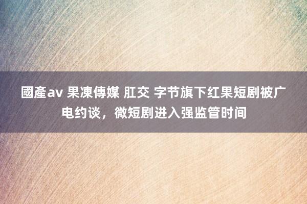 國產av 果凍傳媒 肛交 字节旗下红果短剧被广电约谈，微短剧进入强监管时间