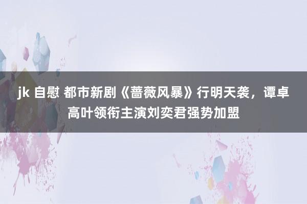 jk 自慰 都市新剧《蔷薇风暴》行明天袭，谭卓高叶领衔主演刘奕君强势加盟