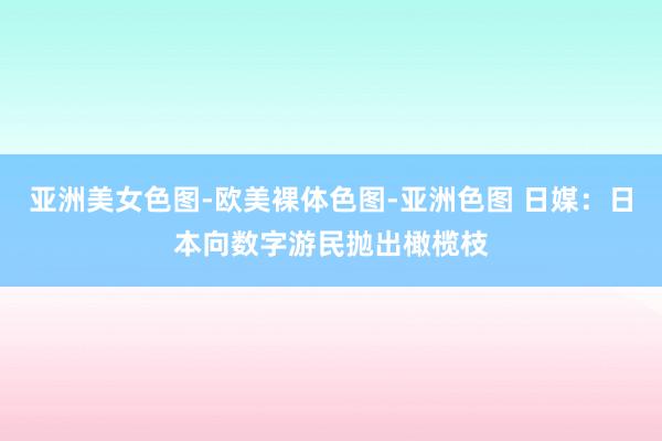 亚洲美女色图-欧美裸体色图-亚洲色图 日媒：日本向数字游民抛出橄榄枝