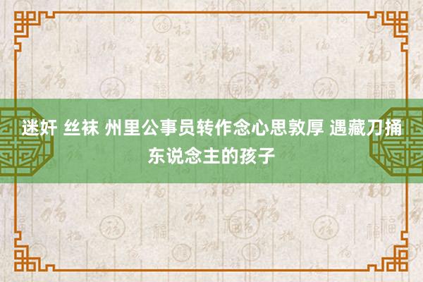 迷奸 丝袜 州里公事员转作念心思敦厚 遇藏刀捅东说念主的孩子