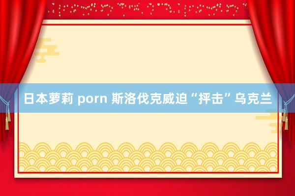 日本萝莉 porn 斯洛伐克威迫“抨击”乌克兰