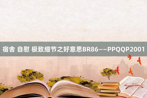 宿舍 自慰 极致细节之好意思BR86——PPQQP2001