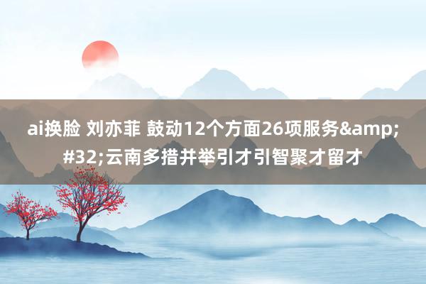 ai换脸 刘亦菲 鼓动12个方面26项服务&#32;云南多措并举引才引智聚才留才