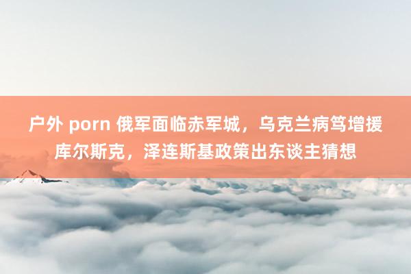 户外 porn 俄军面临赤军城，乌克兰病笃增援库尔斯克，泽连斯基政策出东谈主猜想