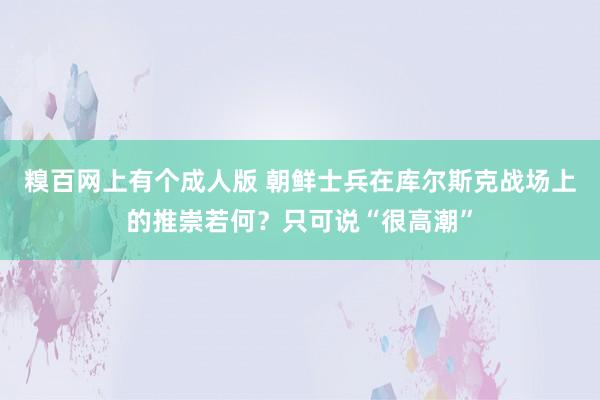 糗百网上有个成人版 朝鲜士兵在库尔斯克战场上的推崇若何？只可说“很高潮”