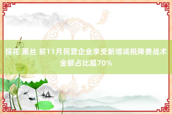 探花 黑丝 前11月民营企业享受新增减税降费战术金额占比超70%